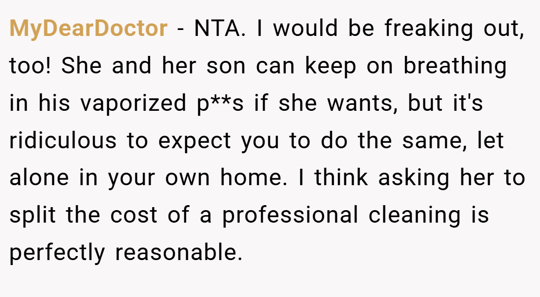 MyDearDoctor − NTA. I would be freaking out, too! She and her son can keep on breathing in his vaporized p**s if she wants, but it's ridiculous to expect you to do the same, let alone in your own home. I think asking her to split the cost of a professional cleaning is perfectly reasonable.