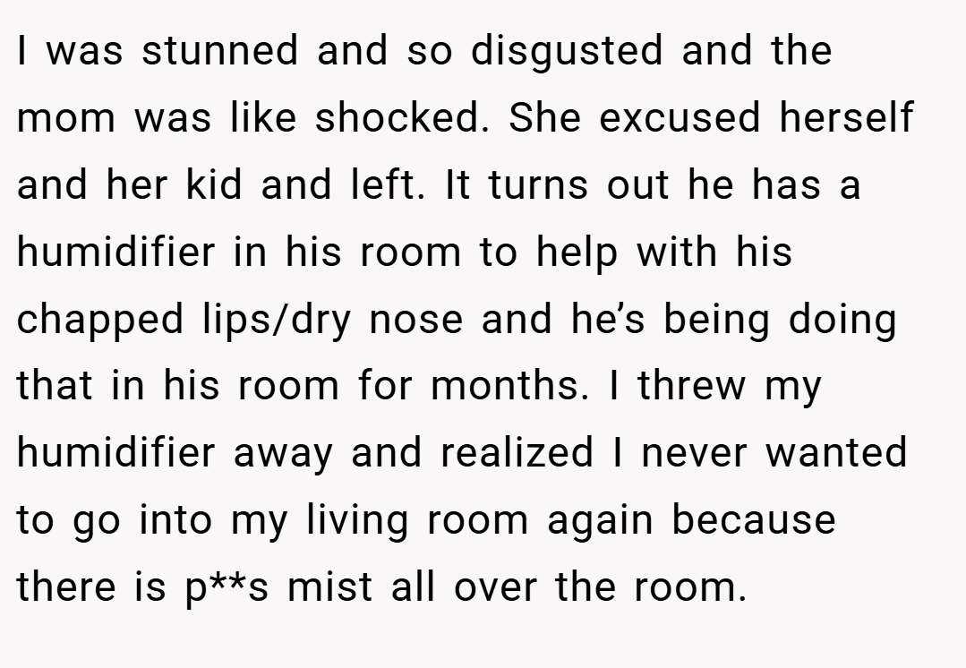 I was stunned and so disgusted and the mom was like shocked. She excused herself and her kid and left. It turns out he has a humidifier in his room to help with his chapped lips/dry nose and he’s being doing that in his room for months. I threw my humidifier away and realized I never wanted to go into my living room again because there is p**s mist all over the room.