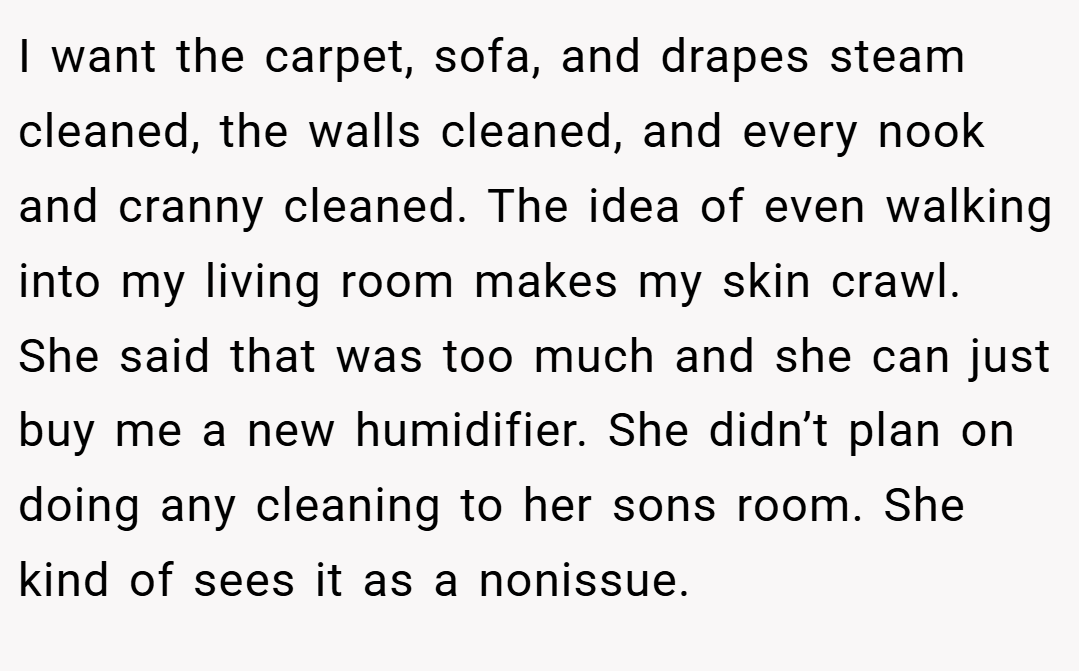 I want the carpet, sofa, and drapes steam cleaned, the walls cleaned, and every nook and cranny cleaned. The idea of even walking into my living room makes my skin crawl. She said that was too much and she can just buy me a new humidifier. She didn’t plan on doing any cleaning to her sons room. She kind of sees it as a nonissue.