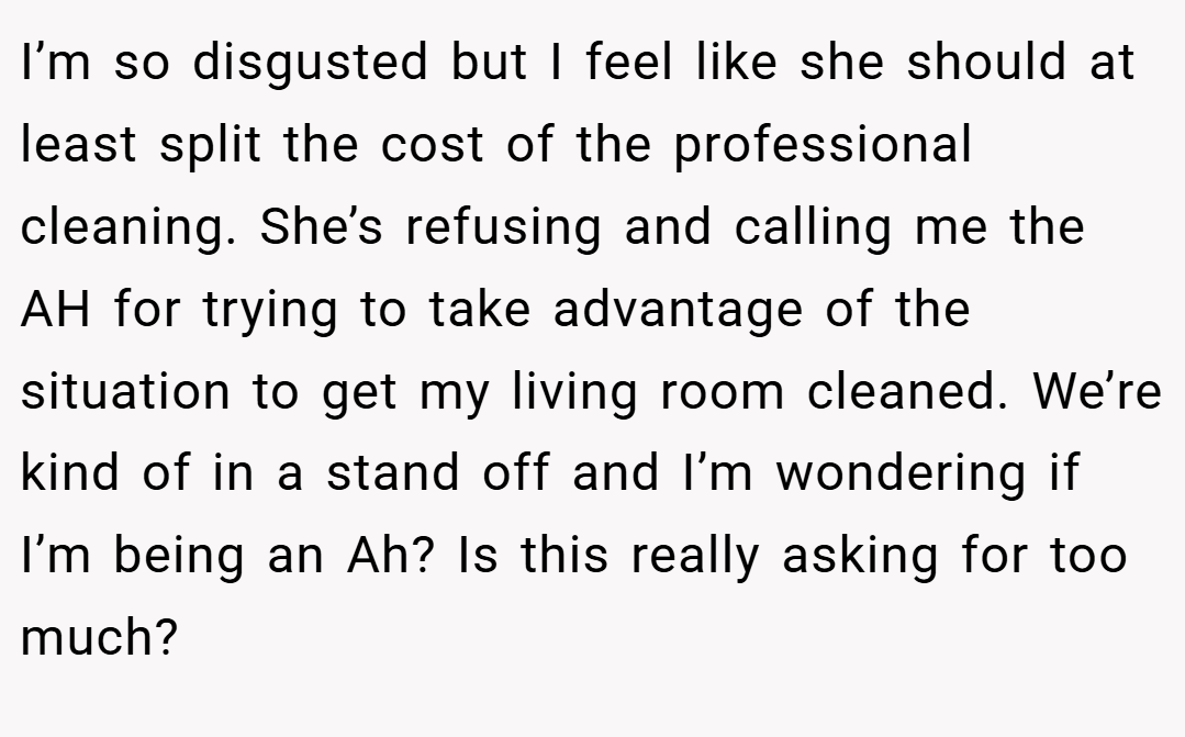 I’m so disgusted but I feel like she should at least split the cost of the professional cleaning. She’s refusing and calling me the AH for trying to take advantage of the situation to get my living room cleaned. We’re kind of in a stand off and I’m wondering if I’m being an Ah? Is this really asking for too much?