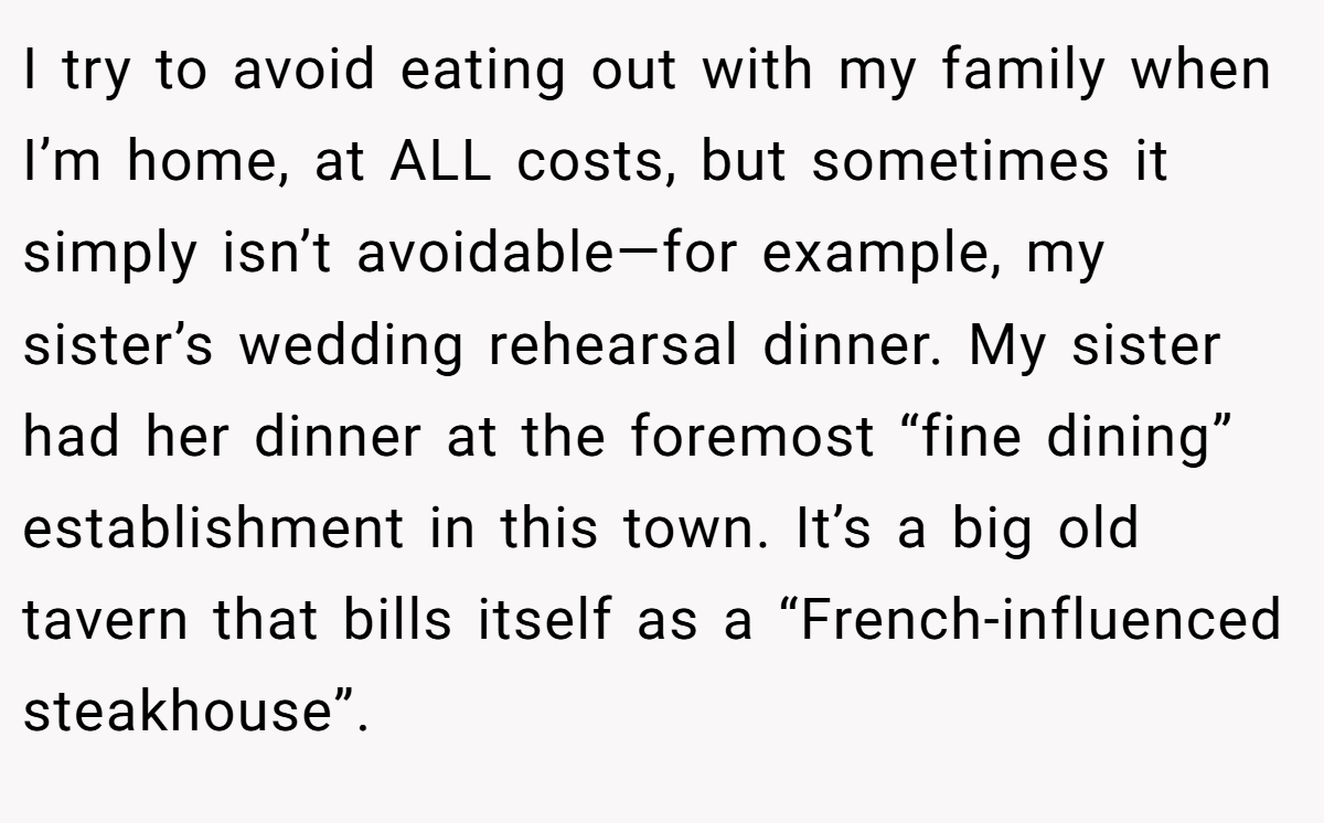 I try to avoid eating out with my family when I’m home, at ALL costs, but sometimes it simply isn’t avoidable—for example, my sister’s wedding rehearsal dinner. My sister had her dinner at the foremost “fine dining” establishment in this town. It’s a big old tavern that bills itself as a “French-influenced steakhouse”.