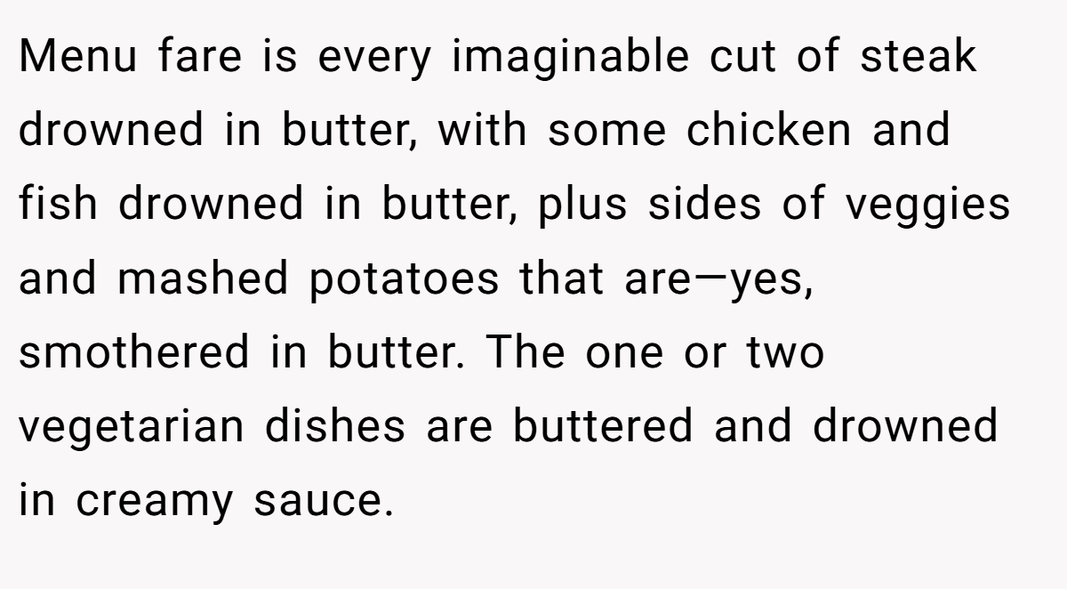 Menu fare is every imaginable cut of steak drowned in butter, with some chicken and fish drowned in butter, plus sides of veggies and mashed potatoes that are—yes, smothered in butter. The one or two vegetarian dishes are buttered and drowned in creamy sauce.