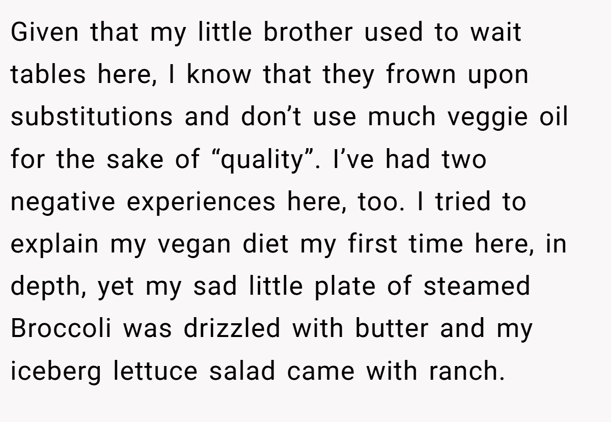 Given that my little brother used to wait tables here, I know that they frown upon substitutions and don’t use much veggie oil for the sake of “quality”. I’ve had two negative experiences here, too. I tried to explain my vegan diet my first time here, in depth, yet my sad little plate of steamed Broccoli was drizzled with butter and my iceberg lettuce salad came with ranch.