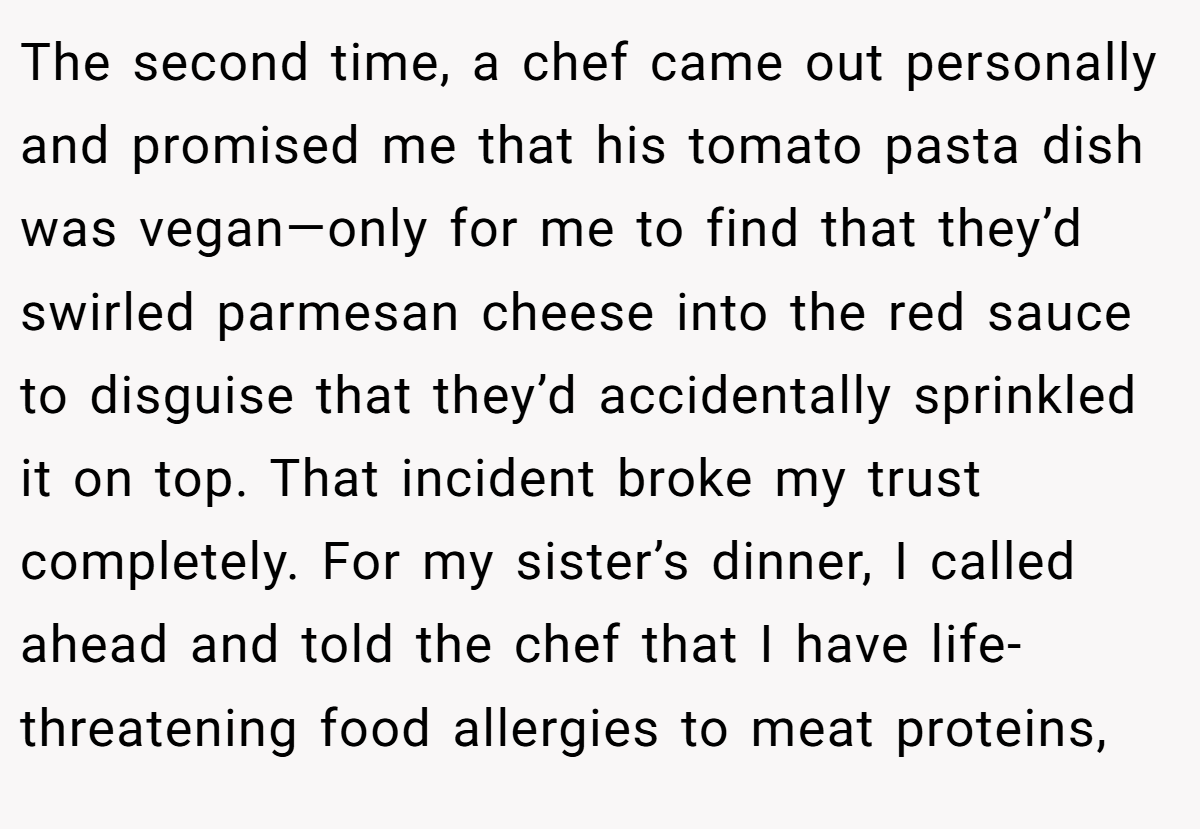 The second time, a chef came out personally and promised me that his tomato pasta dish was vegan—only for me to find that they’d swirled parmesan cheese into the red sauce to disguise that they’d accidentally sprinkled it on top. That incident broke my trust completely. For my sister’s dinner, I called ahead and told the chef that I have life-threatening food allergies to meat proteins,
