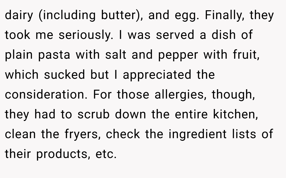 dairy (including butter), and egg. Finally, they took me seriously. I was served a dish of plain pasta with salt and pepper with fruit, which sucked but I appreciated the consideration. For those allergies, though, they had to scrub down the entire kitchen, clean the fryers, check the ingredient lists of their products, etc.