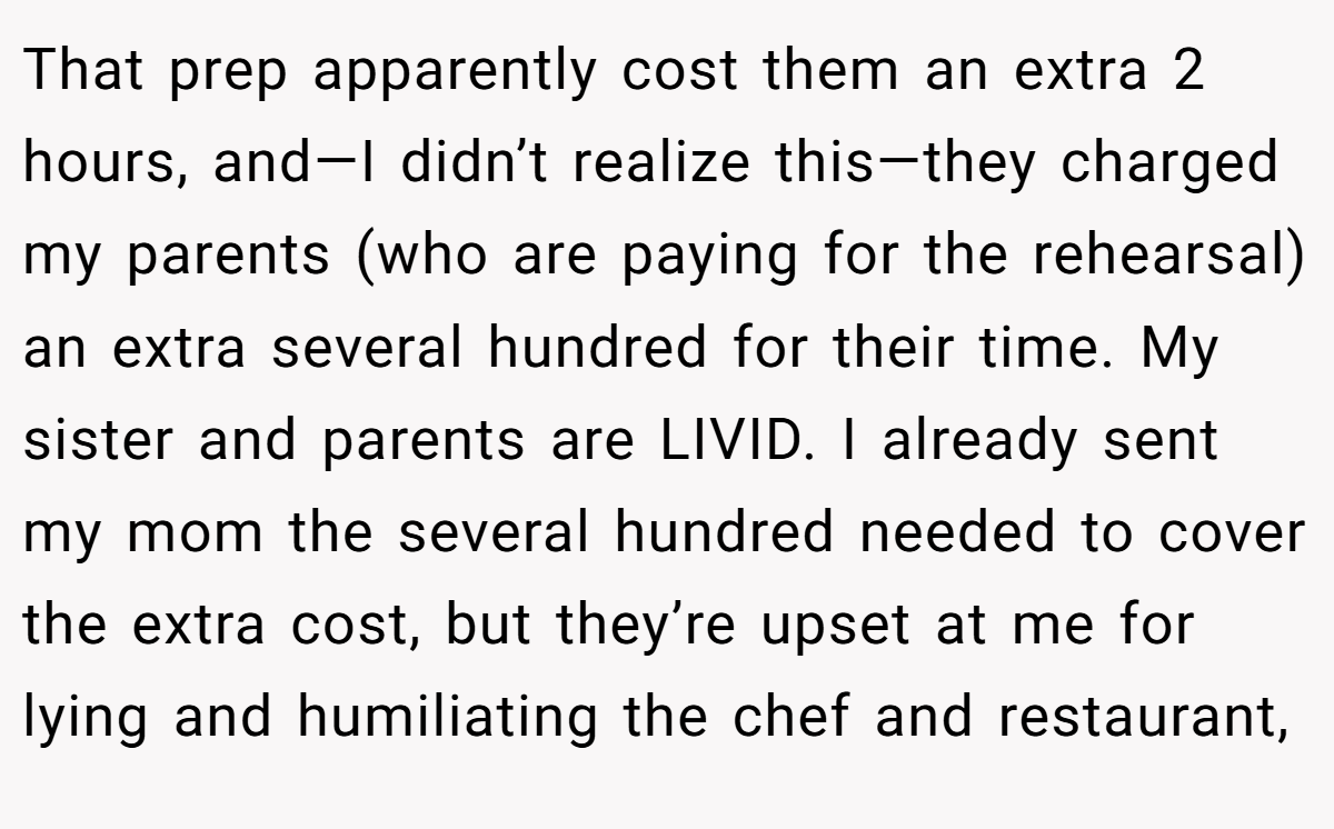 That prep apparently cost them an extra 2 hours, and—I didn’t realize this—they charged my parents (who are paying for the rehearsal) an extra several hundred for their time. My sister and parents are LIVID. I already sent my mom the several hundred needed to cover the extra cost, but they’re upset at me for lying and humiliating the chef and restaurant,