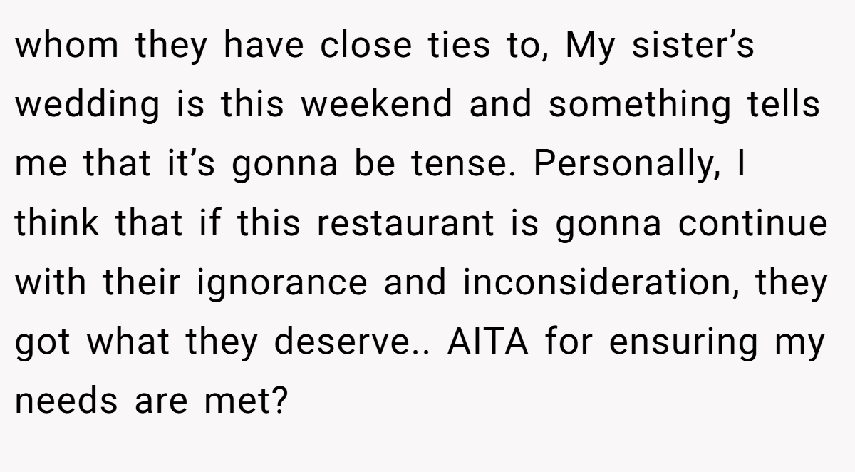 whom they have close ties to, My sister’s wedding is this weekend and something tells me that it’s gonna be tense. Personally, I think that if this restaurant is gonna continue with their ignorance and inconsideration, they got what they deserve.. AITA for ensuring my needs are met?