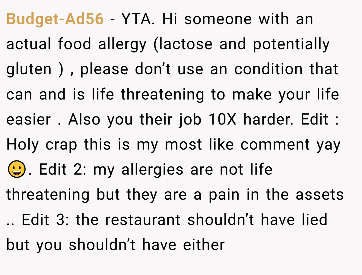 Budget-Ad56 − YTA. Hi someone with an actual food allergy (lactose and potentially gluten ) , please don’t use an condition that can and is life threatening to make your life easier . Also you their job 10X harder. Edit : Holy crap this is my most like comment yay 😀. Edit 2: my allergies are not life threatening but they are a pain in the assets .. Edit 3: the restaurant shouldn’t have lied but you shouldn’t have either