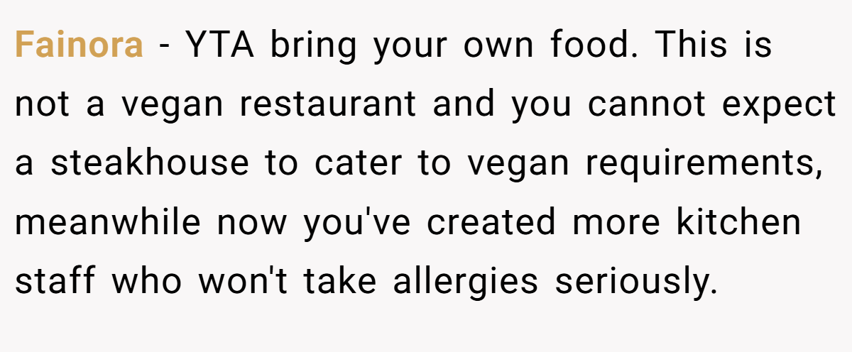 Fainora − YTA bring your own food. This is not a vegan restaurant and you cannot expect a steakhouse to cater to vegan requirements, meanwhile now you've created more kitchen staff who won't take allergies seriously.
