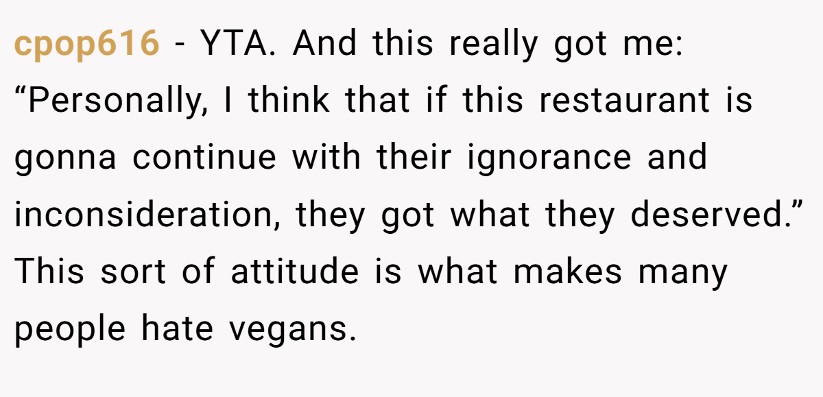 cpop616 − YTA. And this really got me: “Personally, I think that if this restaurant is gonna continue with their ignorance and inconsideration, they got what they deserved.” This sort of attitude is what makes many people hate vegans.
