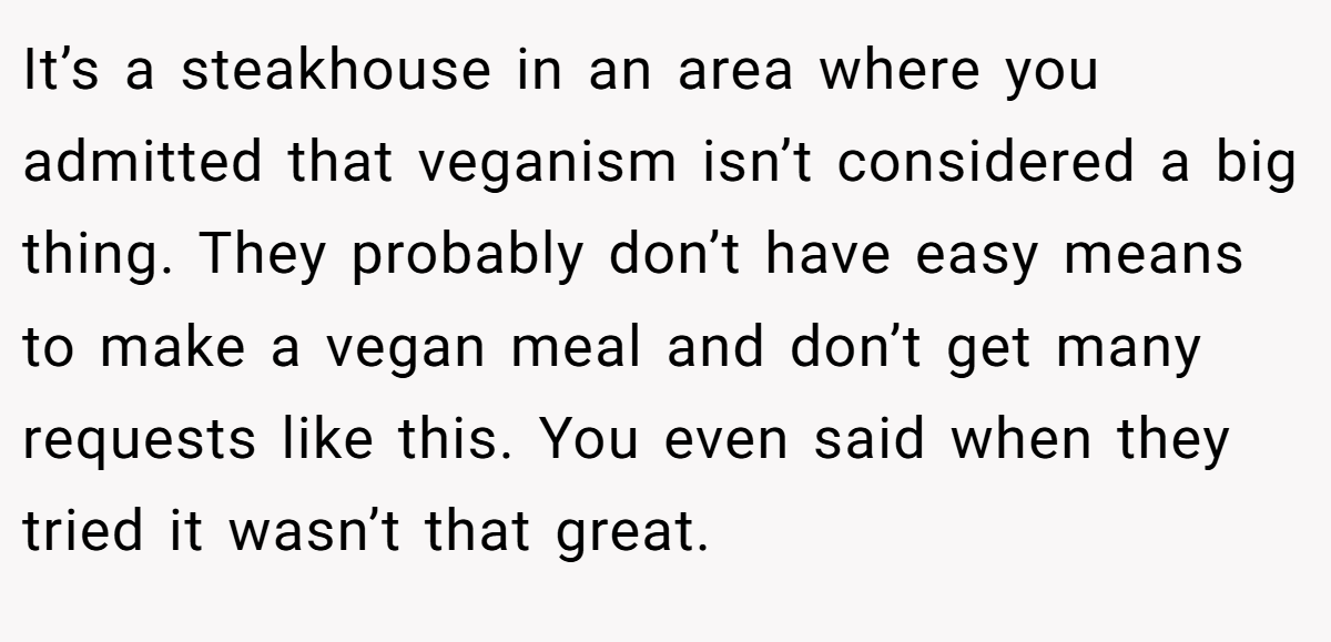 It’s a steakhouse in an area where you admitted that veganism isn’t considered a big thing. They probably don’t have easy means to make a vegan meal and don’t get many requests like this. You even said when they tried it wasn’t that great.