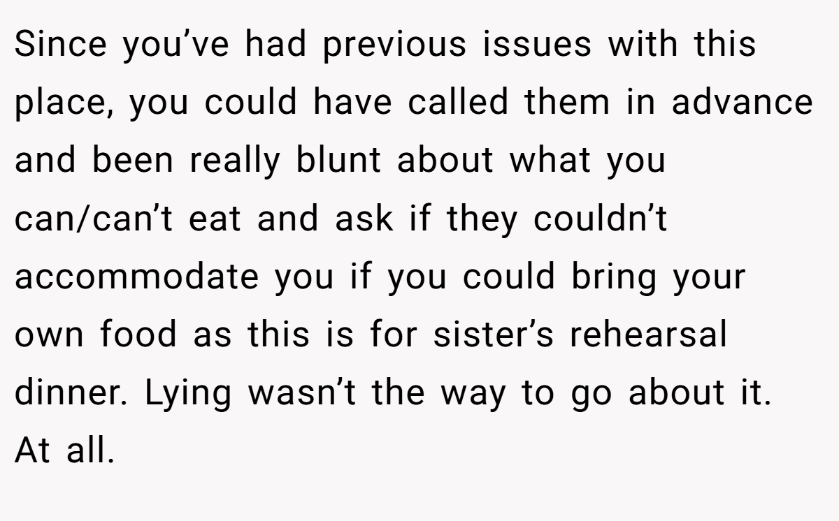 Since you’ve had previous issues with this place, you could have called them in advance and been really blunt about what you can/can’t eat and ask if they couldn’t accommodate you if you could bring your own food as this is for sister’s rehearsal dinner. Lying wasn’t the way to go about it. At all.