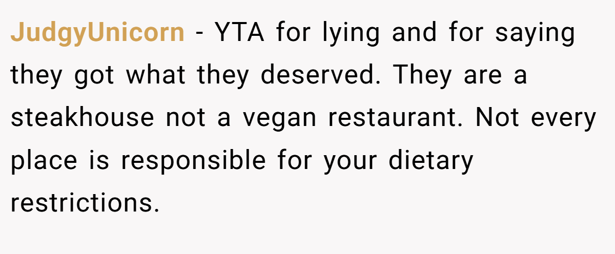 JudgyUnicorn − YTA for lying and for saying they got what they deserved. They are a steakhouse not a vegan restaurant. Not every place is responsible for your dietary restrictions.