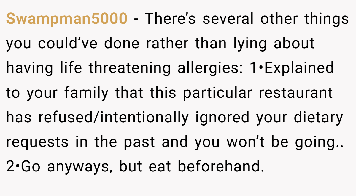 Swampman5000 − There’s several other things you could’ve done rather than lying about having life threatening allergies: 1•Explained to your family that this particular restaurant has refused/intentionally ignored your dietary requests in the past and you won’t be going.. 2•Go anyways, but eat beforehand.