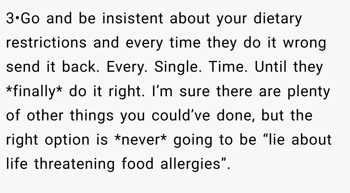 3•Go and be insistent about your dietary restrictions and every time they do it wrong send it back. Every. Single. Time. Until they *finally* do it right. I’m sure there are plenty of other things you could’ve done, but the right option is *never* going to be “lie about life threatening food allergies”.