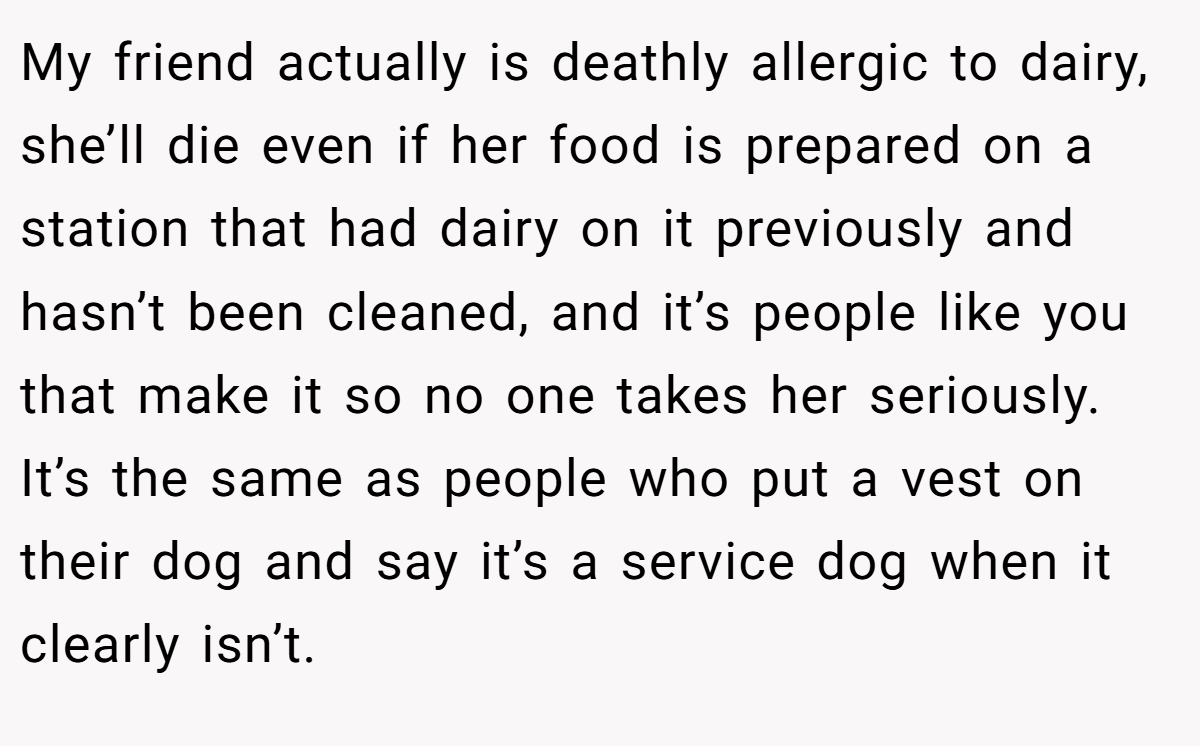 My friend actually is deathly allergic to dairy, she’ll die even if her food is prepared on a station that had dairy on it previously and hasn’t been cleaned, and it’s people like you that make it so no one takes her seriously. It’s the same as people who put a vest on their dog and say it’s a service dog when it clearly isn’t.