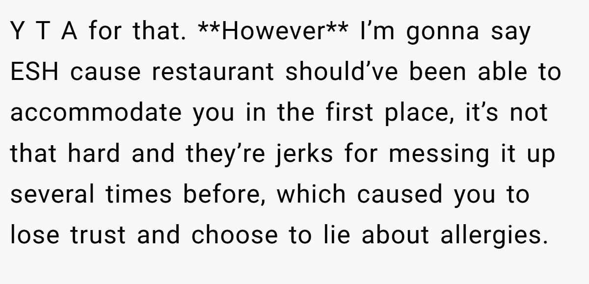Y T A for that. **However** I’m gonna say ESH cause restaurant should’ve been able to accommodate you in the first place, it’s not that hard and they’re jerks for messing it up several times before, which caused you to lose trust and choose to lie about allergies.
