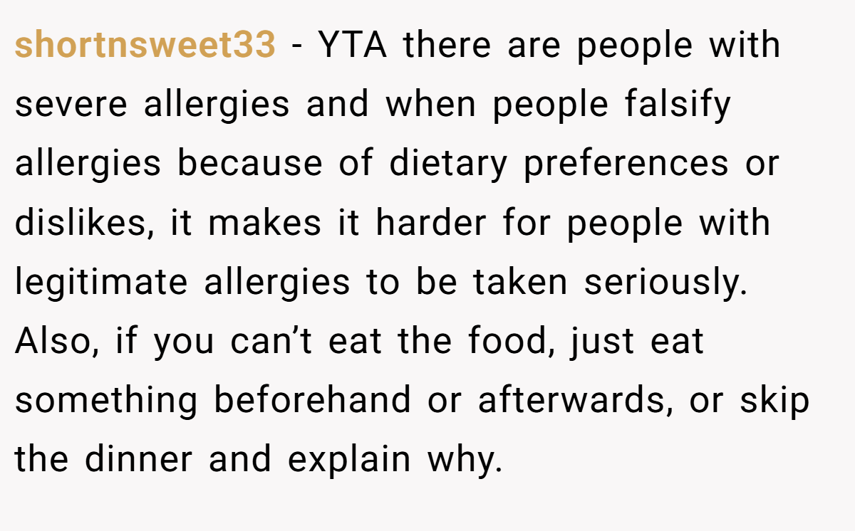 shortnsweet33 − YTA there are people with severe allergies and when people falsify allergies because of dietary preferences or dislikes, it makes it harder for people with legitimate allergies to be taken seriously. Also, if you can’t eat the food, just eat something beforehand or afterwards, or skip the dinner and explain why.