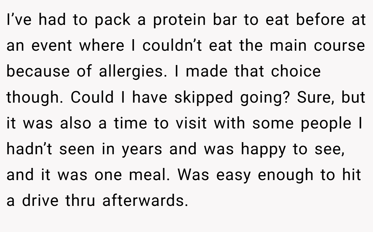 I’ve had to pack a protein bar to eat before at an event where I couldn’t eat the main course because of allergies. I made that choice though. Could I have skipped going? Sure, but it was also a time to visit with some people I hadn’t seen in years and was happy to see, and it was one meal. Was easy enough to hit a drive thru afterwards.