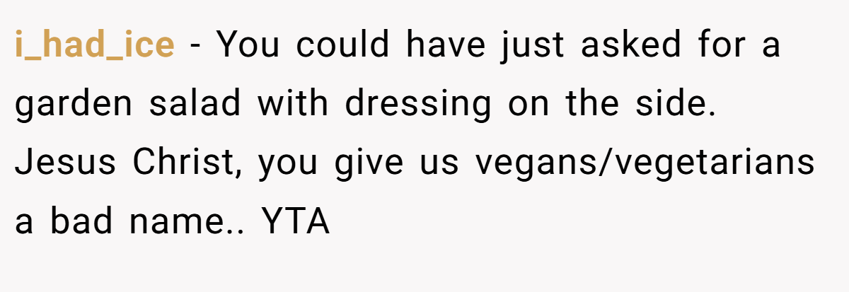 i_had_ice − You could have just asked for a garden salad with dressing on the side. Jesus Christ, you give us vegans/vegetarians a bad name.. YTA