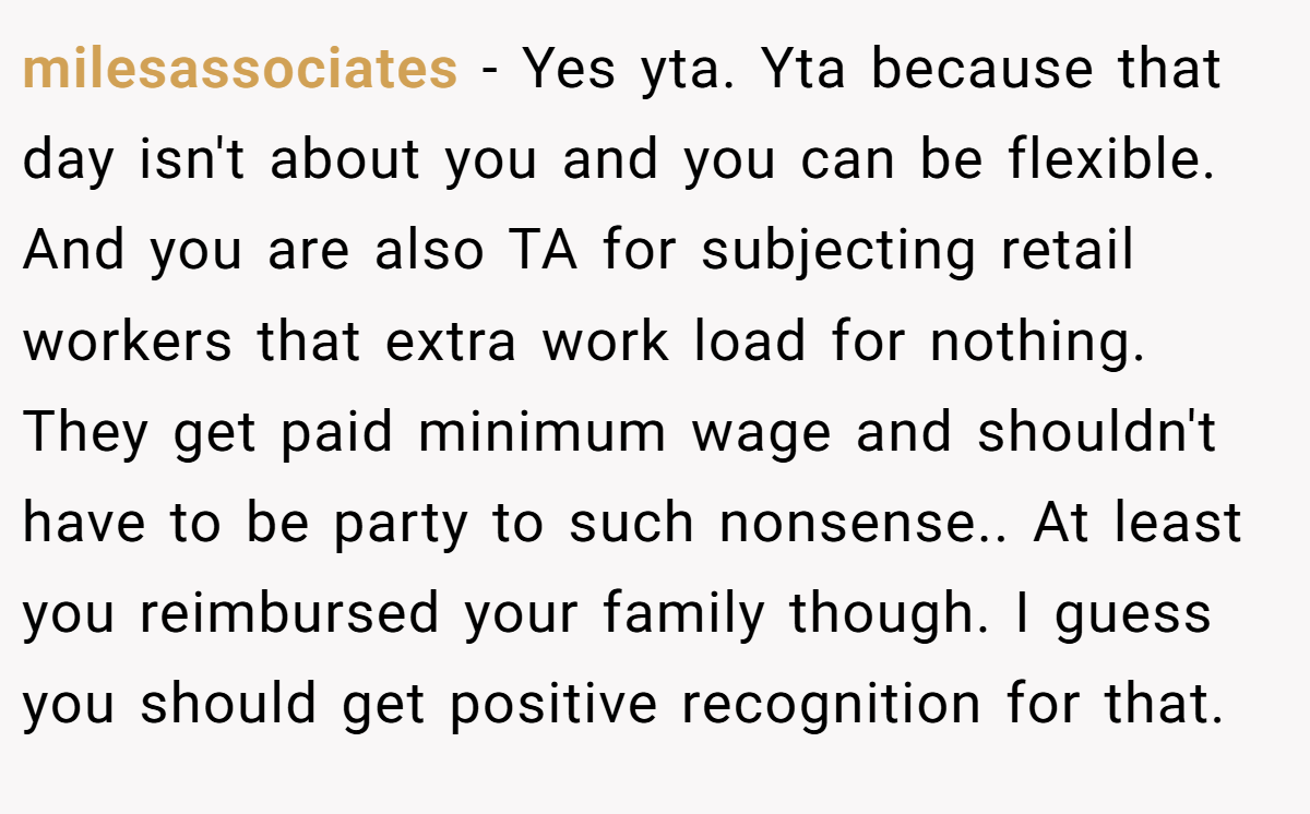 milesassociates − Yes yta. Yta because that day isn't about you and you can be flexible. And you are also TA for subjecting retail workers that extra work load for nothing. They get paid minimum wage and shouldn't have to be party to such nonsense.. At least you reimbursed your family though. I guess you should get positive recognition for that.