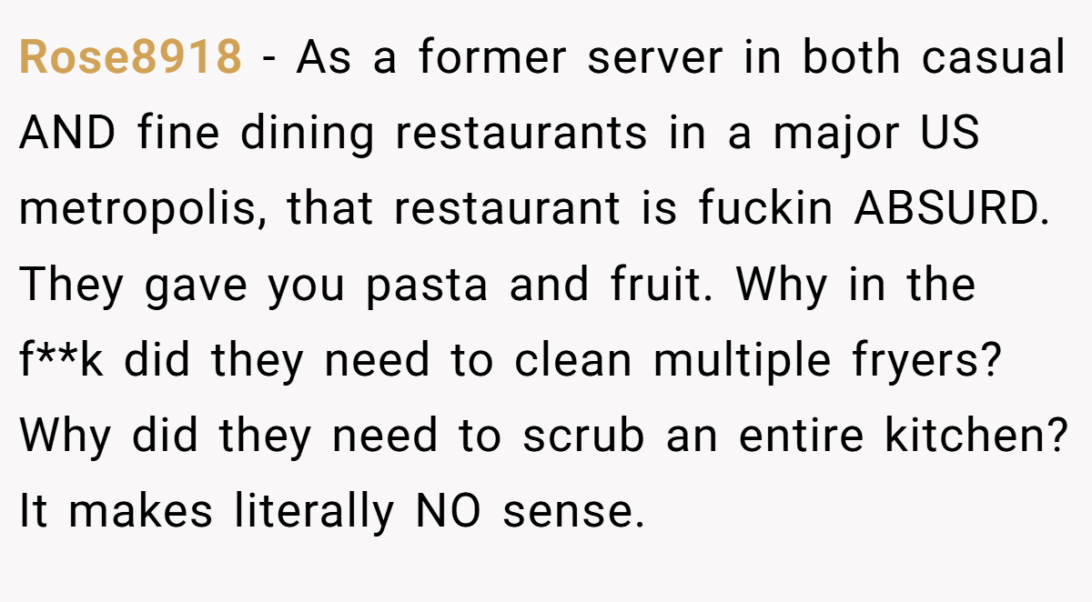 Rose8918 − As a former server in both casual AND fine dining restaurants in a major US metropolis, that restaurant is fuckin ABSURD. They gave you pasta and fruit. Why in the f**k did they need to clean multiple fryers? Why did they need to scrub an entire kitchen? It makes literally NO sense.