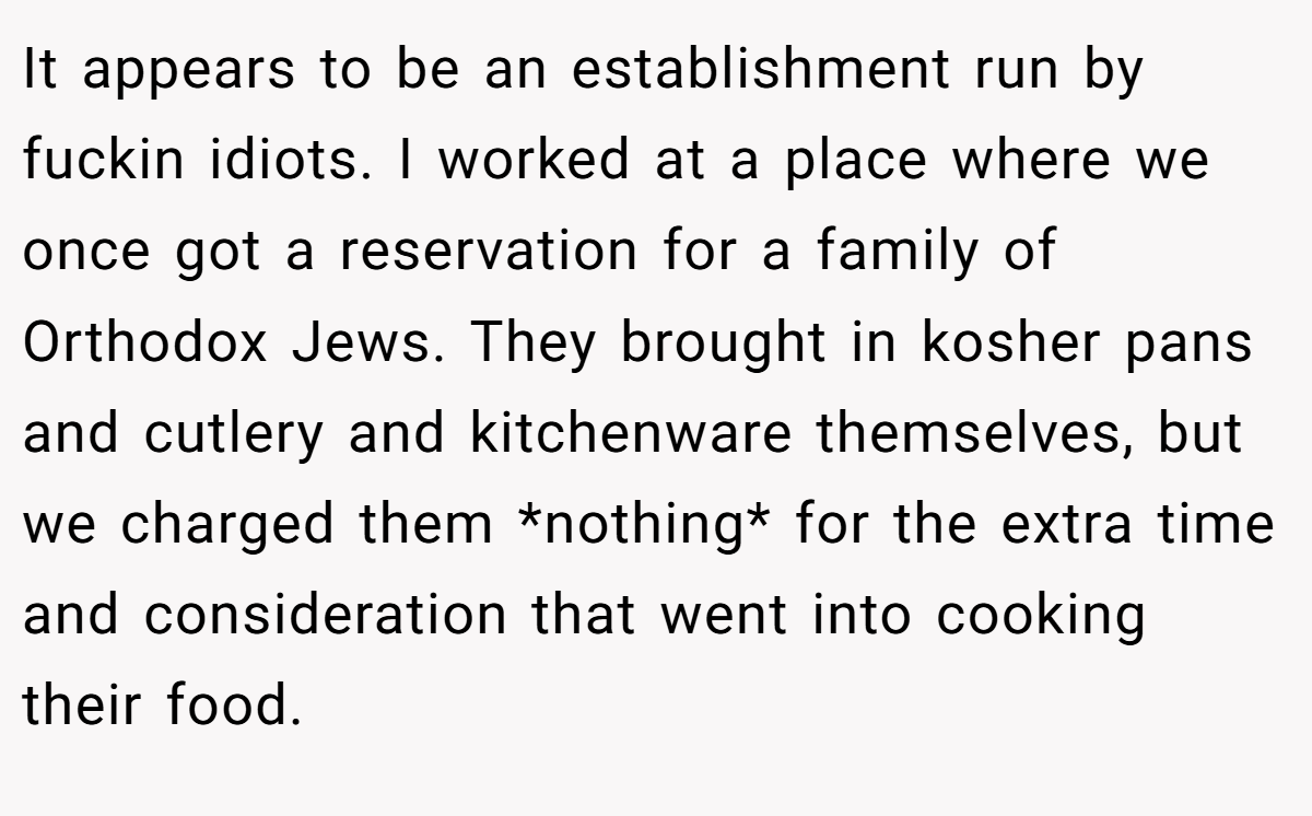 It appears to be an establishment run by fuckin idiots. I worked at a place where we once got a reservation for a family of Orthodox Jews. They brought in kosher pans and cutlery and kitchenware themselves, but we charged them *nothing* for the extra time and consideration that went into cooking their food.