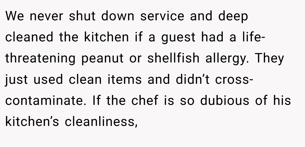 We never shut down service and deep cleaned the kitchen if a guest had a life-threatening peanut or shellfish allergy. They just used clean items and didn’t cross-contaminate. If the chef is so dubious of his kitchen’s cleanliness,