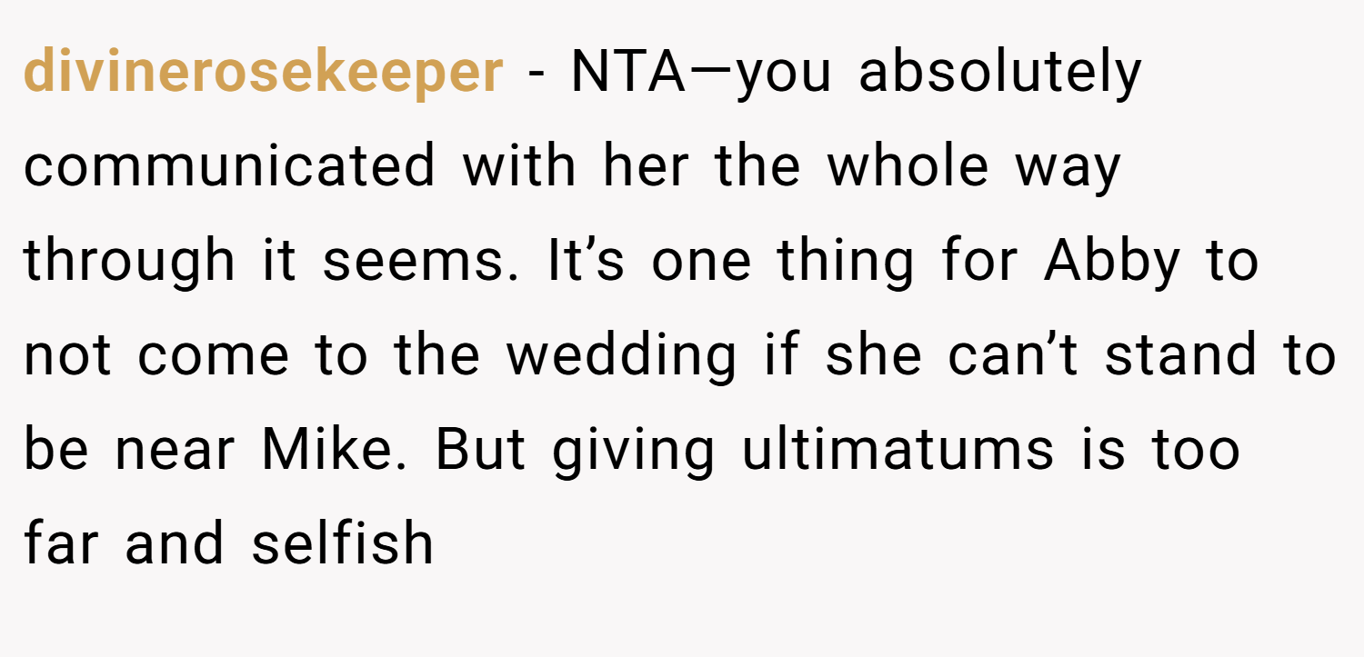 divinerosekeeper − NTA—you absolutely communicated with her the whole way through it seems. It’s one thing for Abby to not come to the wedding if she can’t stand to be near Mike. But giving ultimatums is too far and selfish