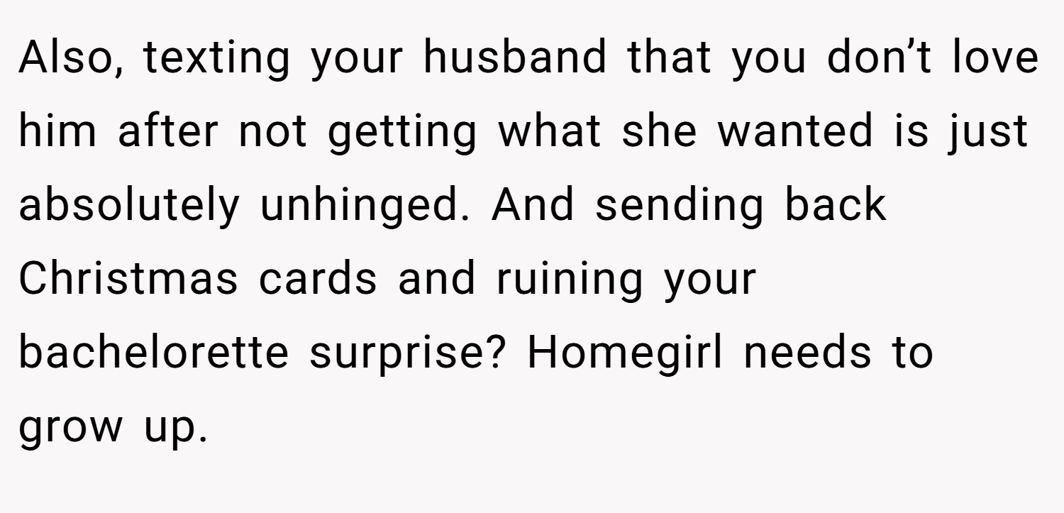Also, texting your husband that you don’t love him after not getting what she wanted is just absolutely unhinged. And sending back Christmas cards and ruining your bachelorette surprise? Homegirl needs to grow up.