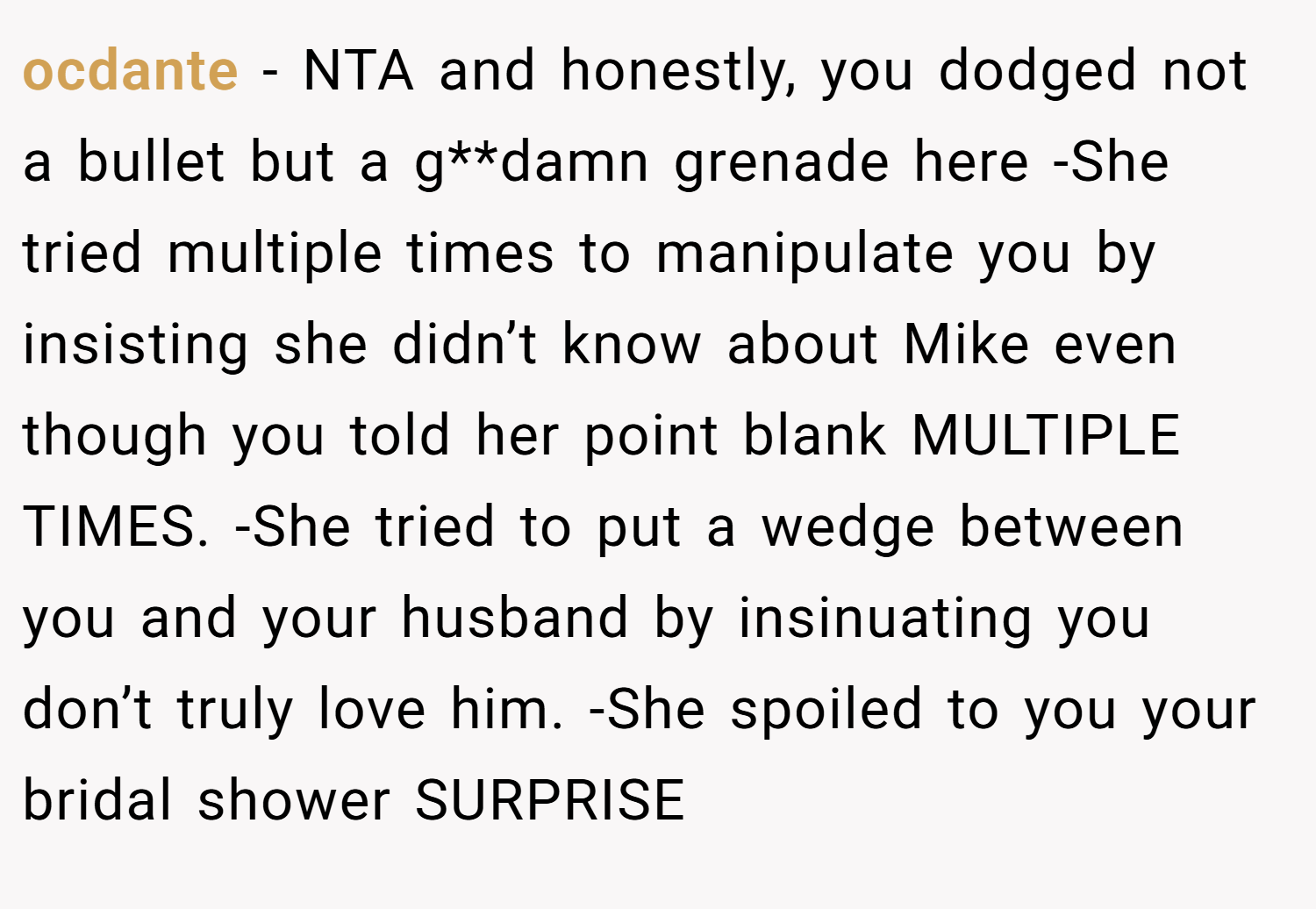 ocdante − NTA and honestly, you dodged not a bullet but a g**damn grenade here -She tried multiple times to manipulate you by insisting she didn’t know about Mike even though you told her point blank MULTIPLE TIMES. -She tried to put a wedge between you and your husband by insinuating you don’t truly love him. -She spoiled to you your bridal shower SURPRISE