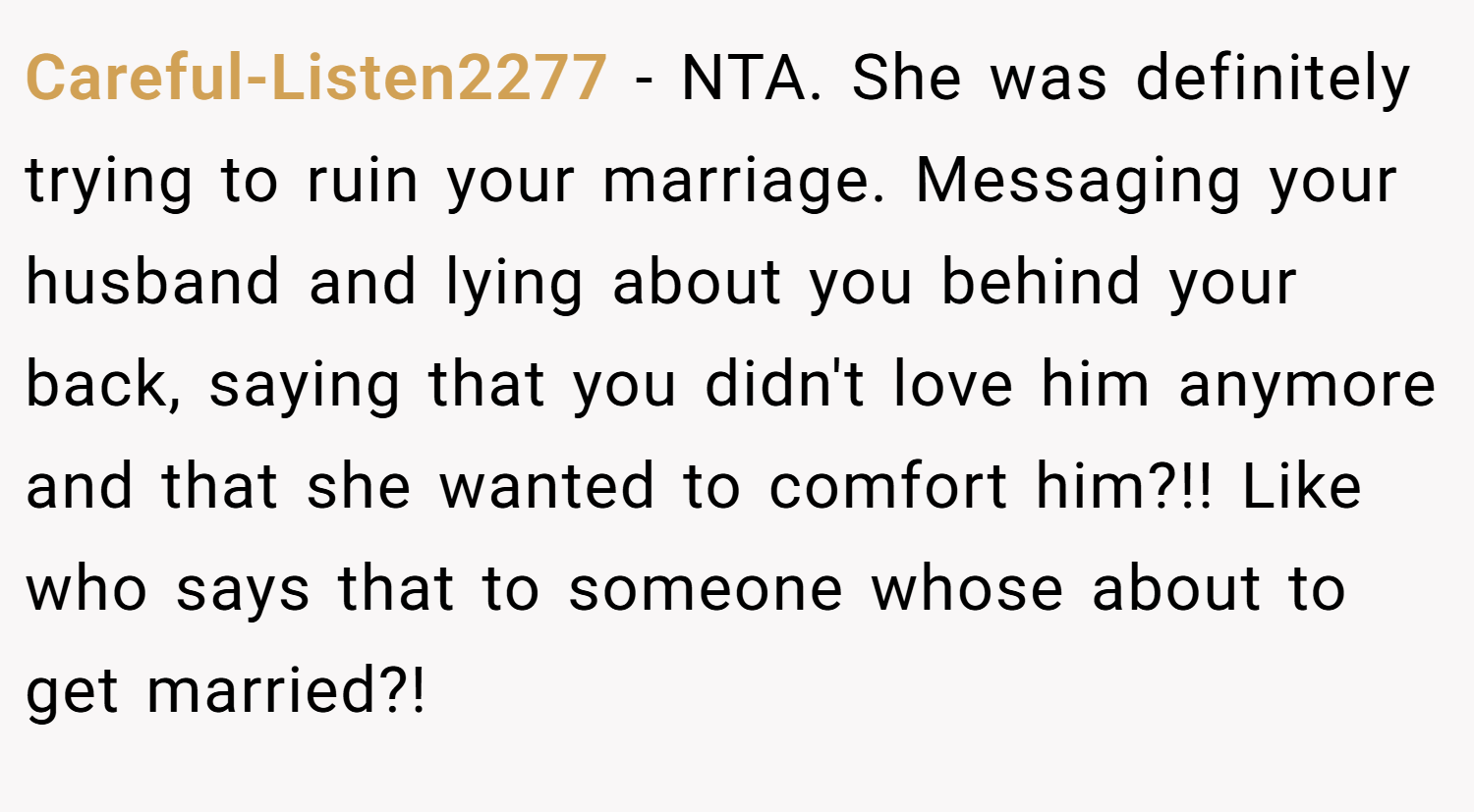 Careful-Listen2277 − NTA. She was definitely trying to ruin your marriage. Messaging your husband and lying about you behind your back, saying that you didn't love him anymore and that she wanted to comfort him?!! Like who says that to someone whose about to get married?!