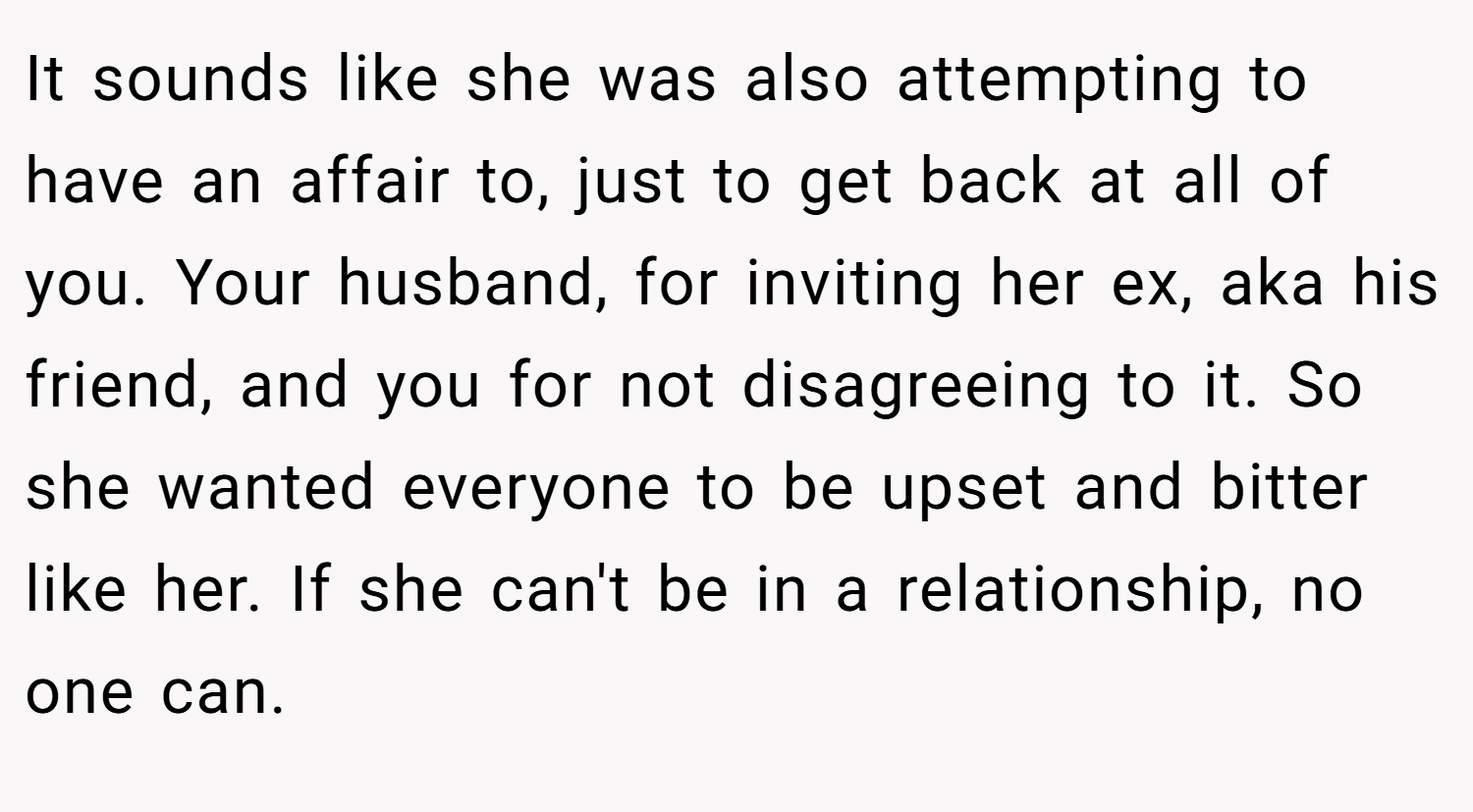 It sounds like she was also attempting to have an affair to, just to get back at all of you. Your husband, for inviting her ex, aka his friend, and you for not disagreeing to it. So she wanted everyone to be upset and bitter like her. If she can't be in a relationship, no one can.