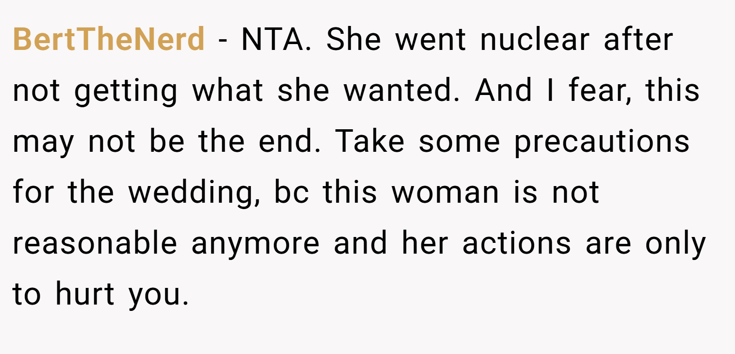 BertTheNerd − NTA. She went nuclear after not getting what she wanted. And I fear, this may not be the end. Take some precautions for the wedding, bc this woman is not reasonable anymore and her actions are only to hurt you.
