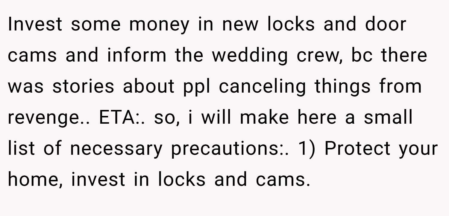 Invest some money in new locks and door cams and inform the wedding crew, bc there was stories about ppl canceling things from revenge.. ETA:. so, i will make here a small list of necessary precautions:. 1) Protect your home, invest in locks and cams.