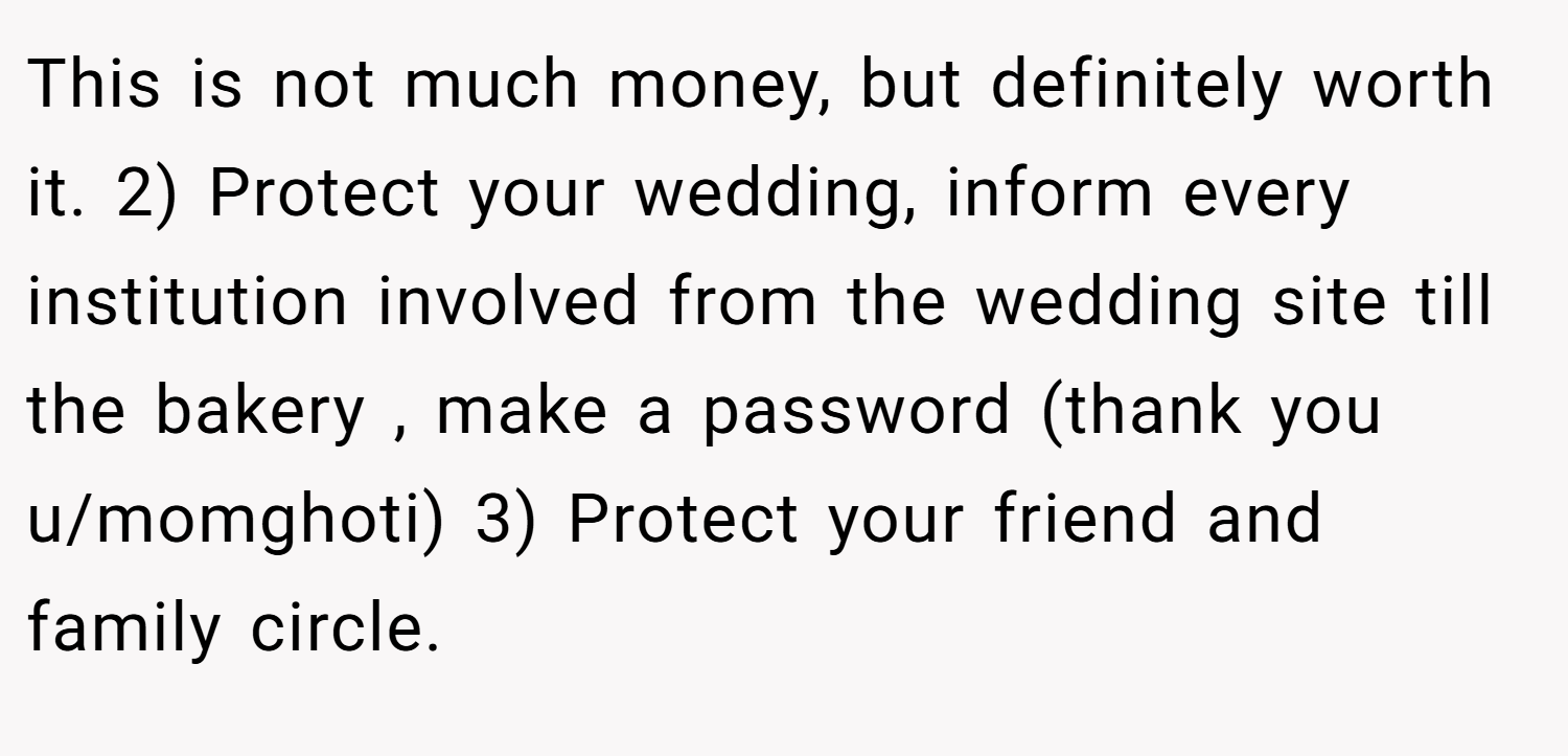 This is not much money, but definitely worth it. 2) Protect your wedding, inform every institution involved from the wedding site till the bakery , make a password (thank you u/momghoti) 3) Protect your friend and family circle.