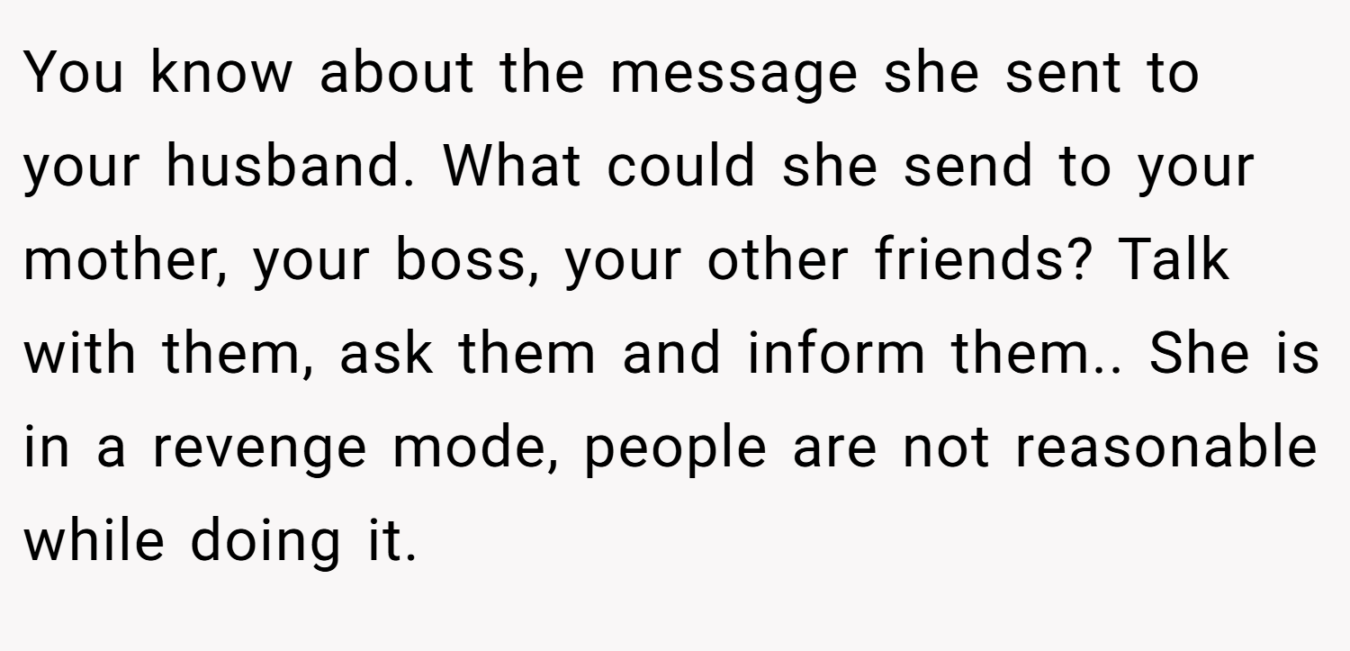 You know about the message she sent to your husband. What could she send to your mother, your boss, your other friends? Talk with them, ask them and inform them.. She is in a revenge mode, people are not reasonable while doing it.