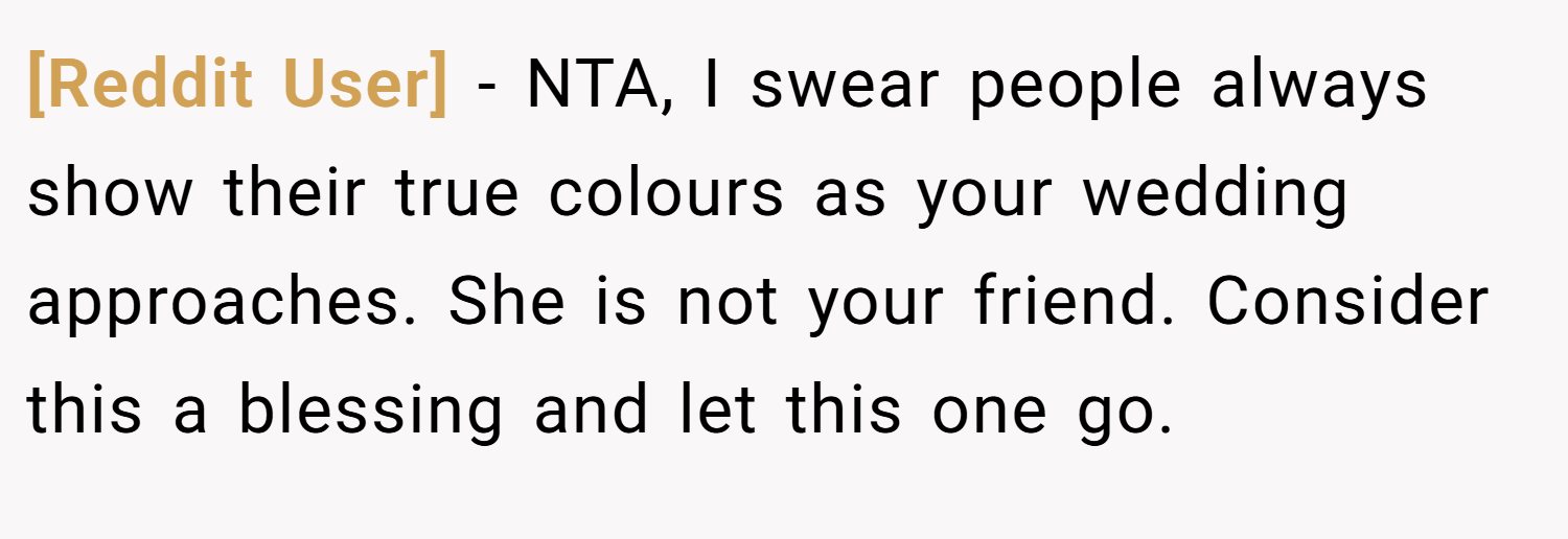 [Reddit User] − NTA, I swear people always show their true colours as your wedding approaches. She is not your friend. Consider this a blessing and let this one go.