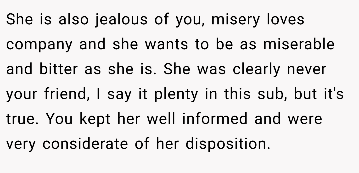 She is also jealous of you, misery loves company and she wants to be as miserable and bitter as she is. She was clearly never your friend, I say it plenty in this sub, but it's true. You kept her well informed and were very considerate of her disposition.
