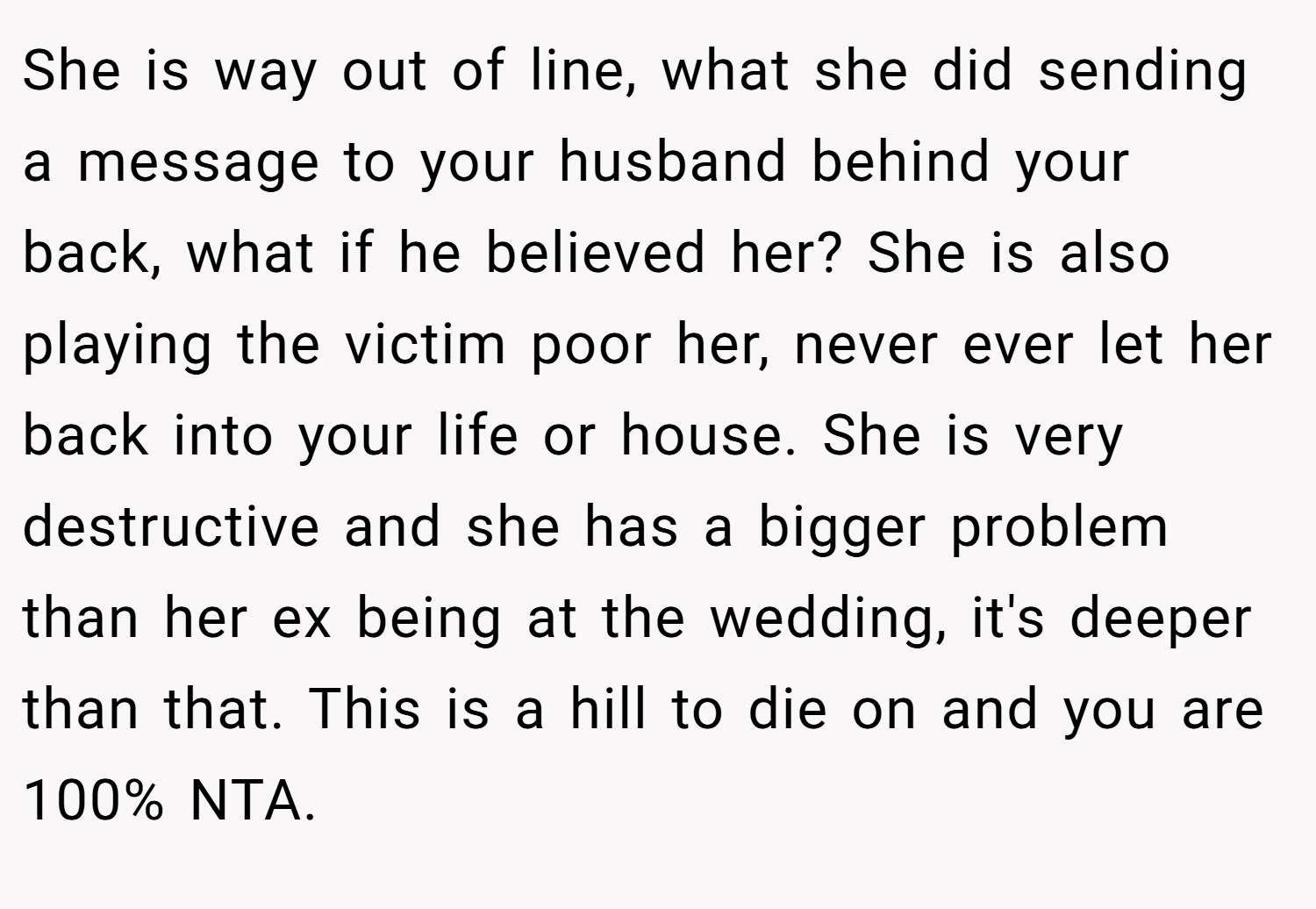 She is way out of line, what she did sending a message to your husband behind your back, what if he believed her? She is also playing the victim poor her, never ever let her back into your life or house. She is very destructive and she has a bigger problem than her ex being at the wedding, it's deeper than that. This is a hill to die on and you are 100% NTA.