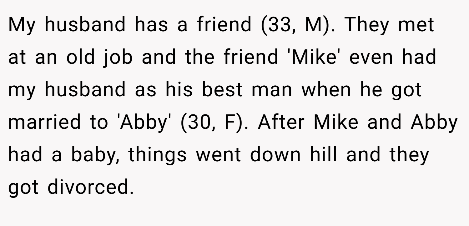My husband has a friend (33, M). They met at an old job and the friend 'Mike' even had my husband as his best man when he got married to 'Abby' (30, F). After Mike and Abby had a baby, things went down hill and they got divorced.
