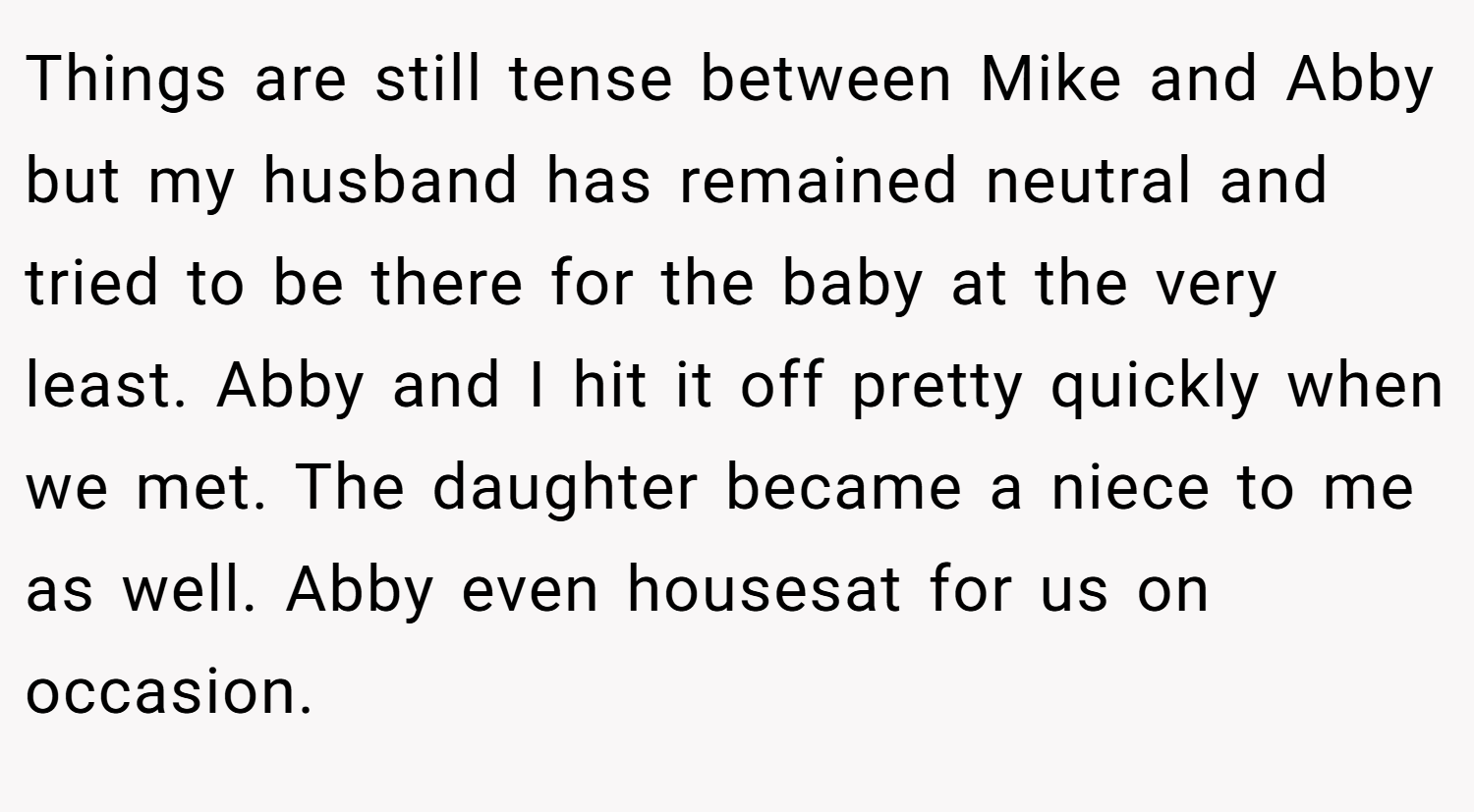 Things are still tense between Mike and Abby but my husband has remained neutral and tried to be there for the baby at the very least. Abby and I hit it off pretty quickly when we met. The daughter became a niece to me as well. Abby even housesat for us on occasion.