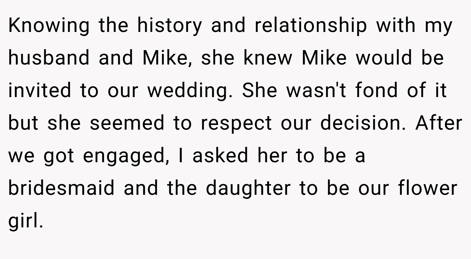 Knowing the history and relationship with my husband and Mike, she knew Mike would be invited to our wedding. She wasn't fond of it but she seemed to respect our decision. After we got engaged, I asked her to be a bridesmaid and the daughter to be our flower girl.