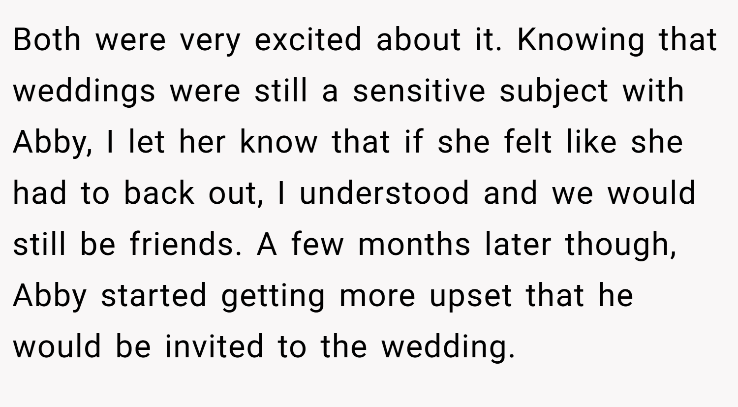 Both were very excited about it. Knowing that weddings were still a sensitive subject with Abby, I let her know that if she felt like she had to back out, I understood and we would still be friends. A few months later though, Abby started getting more upset that he would be invited to the wedding.