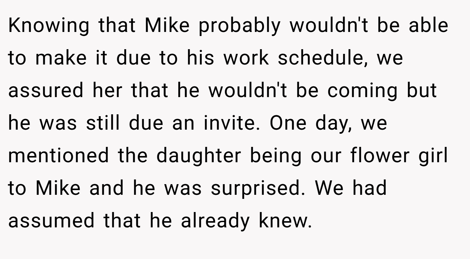 Knowing that Mike probably wouldn't be able to make it due to his work schedule, we assured her that he wouldn't be coming but he was still due an invite. One day, we mentioned the daughter being our flower girl to Mike and he was surprised. We had assumed that he already knew.