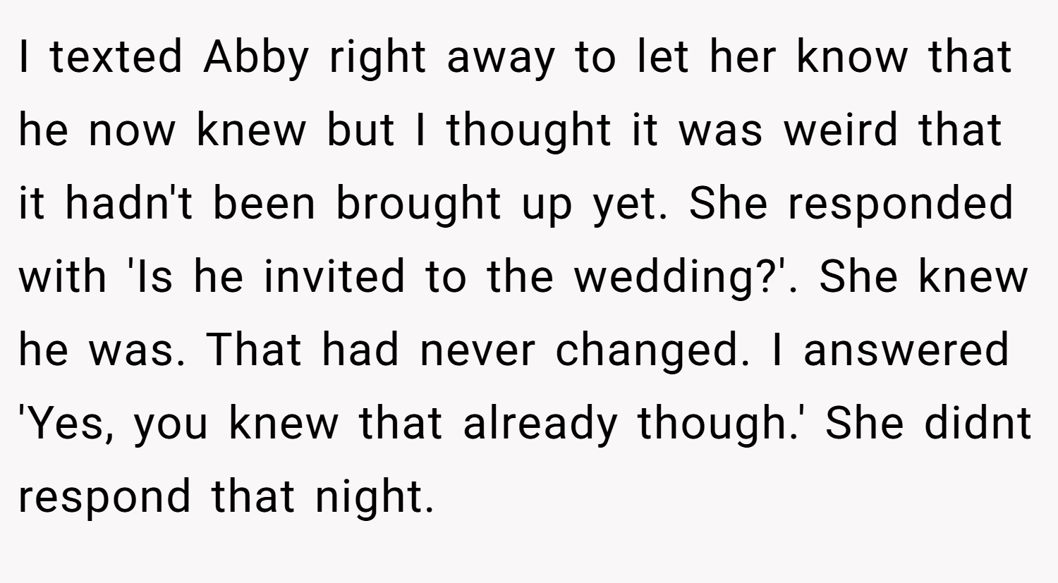 I texted Abby right away to let her know that he now knew but I thought it was weird that it hadn't been brought up yet. She responded with 'Is he invited to the wedding?'. She knew he was. That had never changed. I answered 'Yes, you knew that already though.' She didnt respond that night.