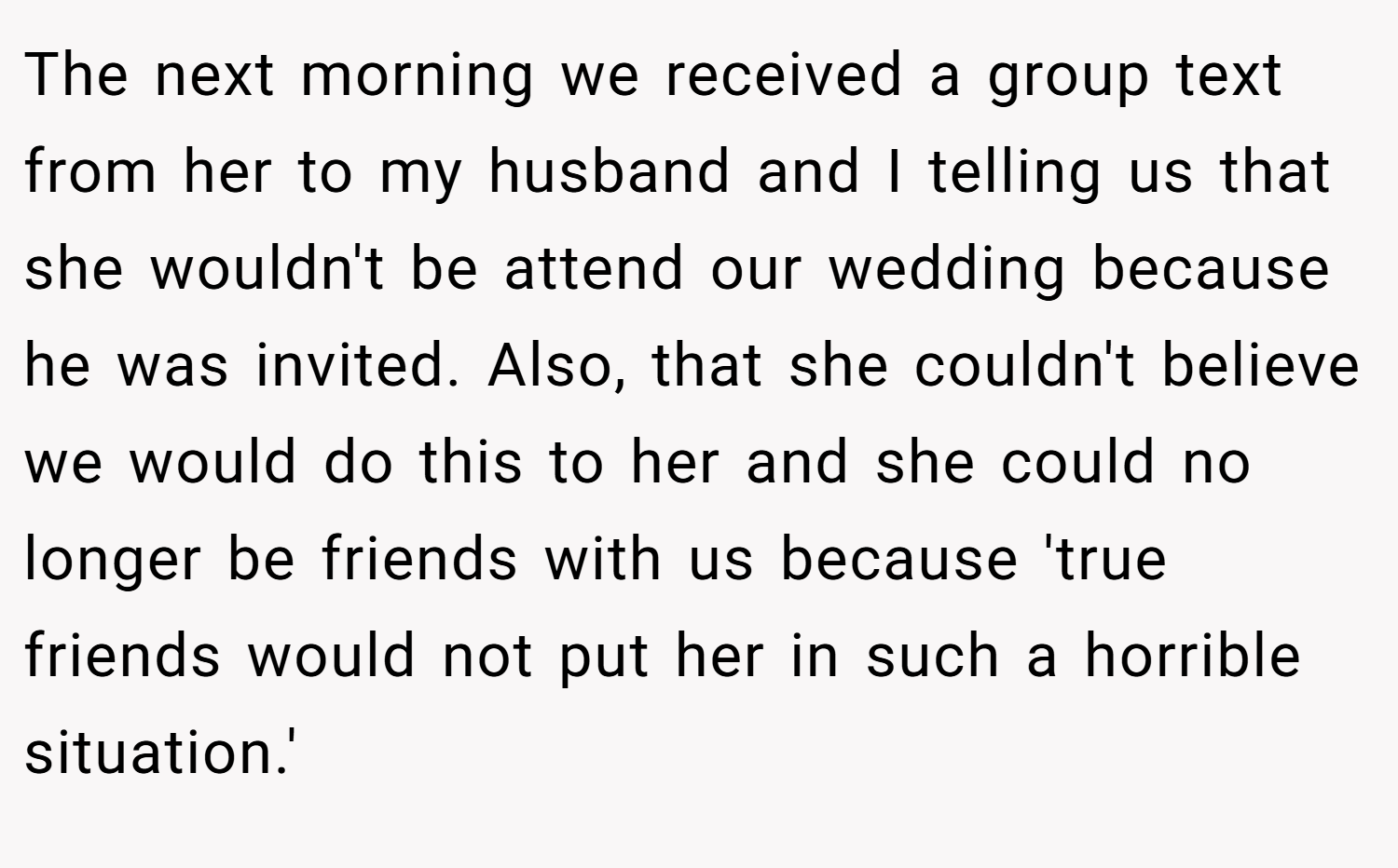 The next morning we received a group text from her to my husband and I telling us that she wouldn't be attend our wedding because he was invited. Also, that she couldn't believe we would do this to her and she could no longer be friends with us because 'true friends would not put her in such a horrible situation.'