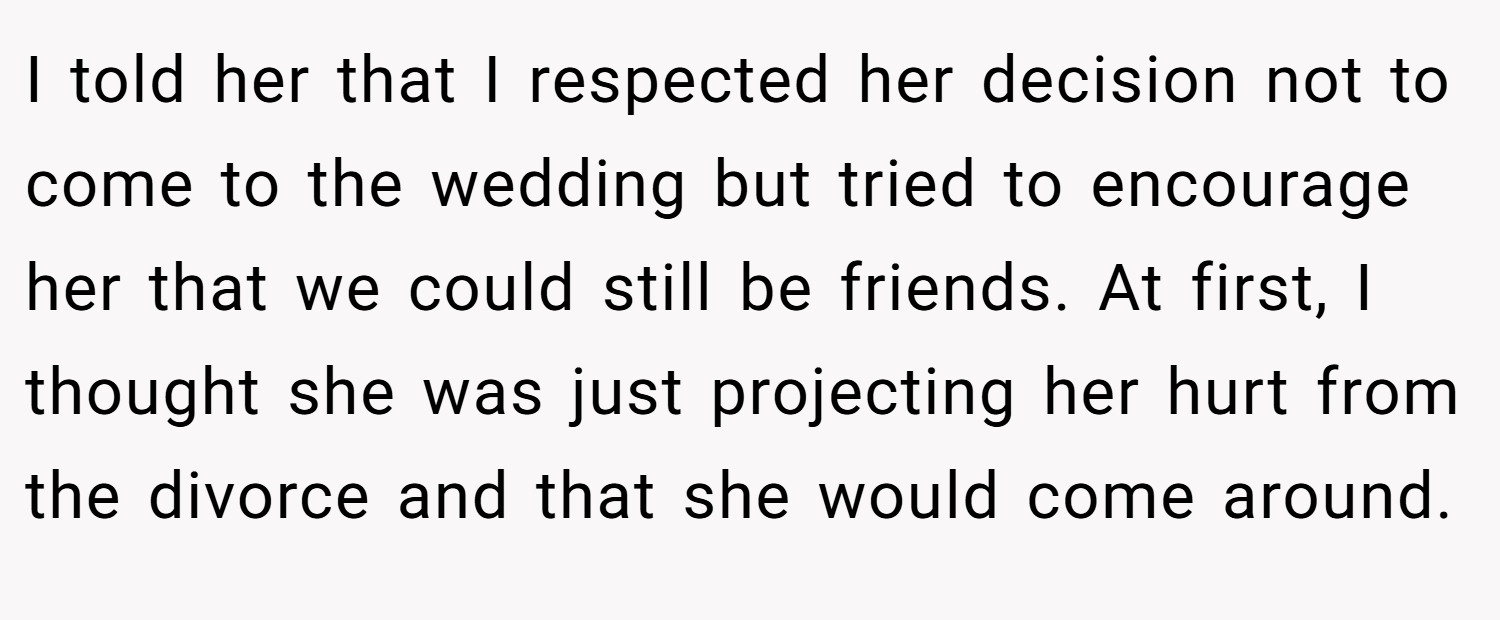 I told her that I respected her decision not to come to the wedding but tried to encourage her that we could still be friends. At first, I thought she was just projecting her hurt from the divorce and that she would come around.