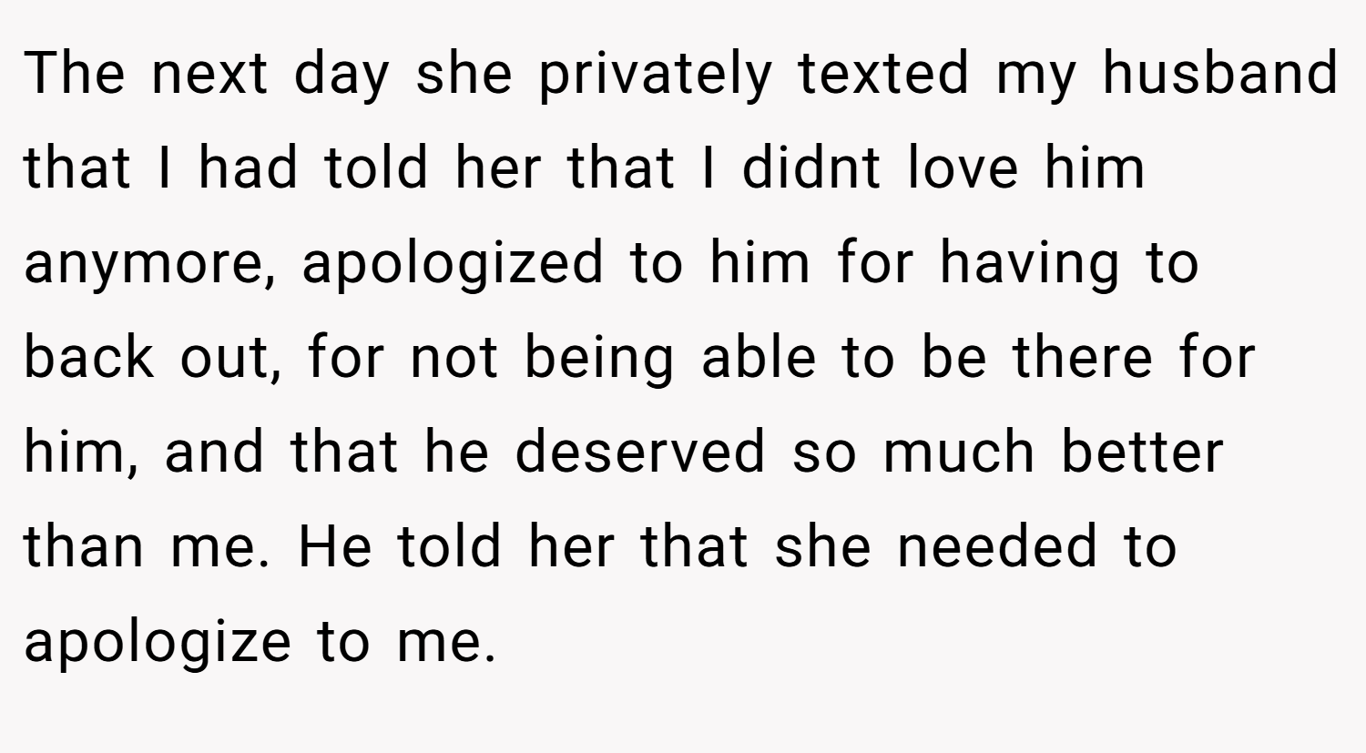 The next day she privately texted my husband that I had told her that I didnt love him anymore, apologized to him for having to back out, for not being able to be there for him, and that he deserved so much better than me. He told her that she needed to apologize to me.