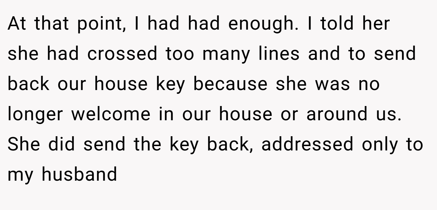 At that point, I had had enough. I told her she had crossed too many lines and to send back our house key because she was no longer welcome in our house or around us. She did send the key back, addressed only to my husband